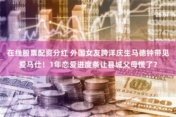 在线股票配资分红 外国女友跨洋庆生马德钟带见爱马仕！1年恋爱进度条让县城父母慌了？