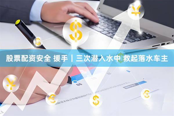 股票配资安全 援手｜三次潜入水中 救起落水车主