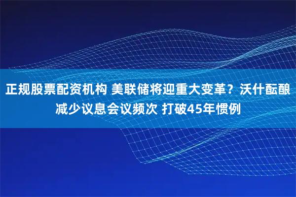 正规股票配资机构 美联储将迎重大变革？沃什酝酿减少议息会议频次 打破45年惯例