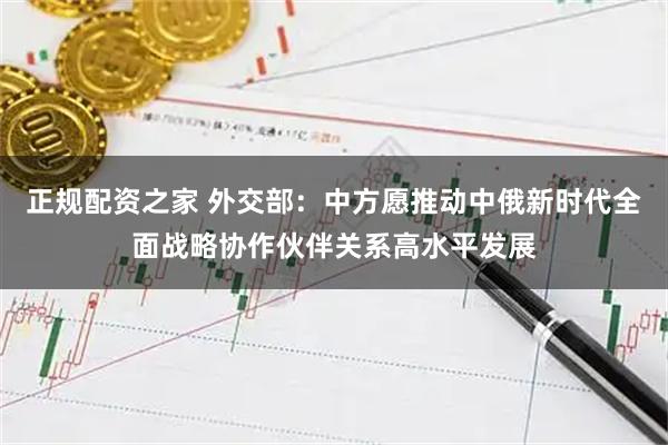 正规配资之家 外交部：中方愿推动中俄新时代全面战略协作伙伴关系高水平发展