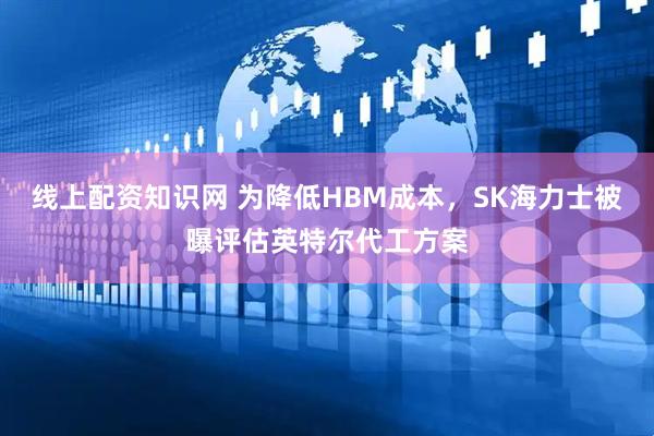 线上配资知识网 为降低HBM成本，SK海力士被曝评估英特尔代工方案