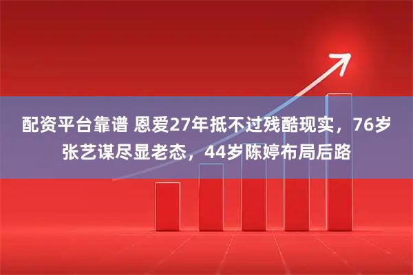 配资平台靠谱 恩爱27年抵不过残酷现实，76岁张艺谋尽显老态，44岁陈婷布局后路