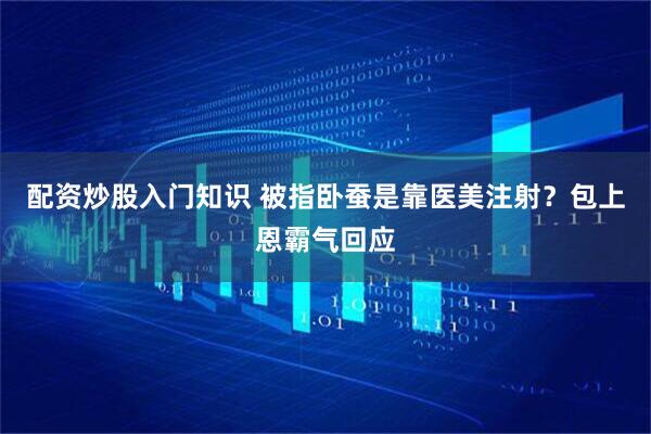 配资炒股入门知识 被指卧蚕是靠医美注射？包上恩霸气回应