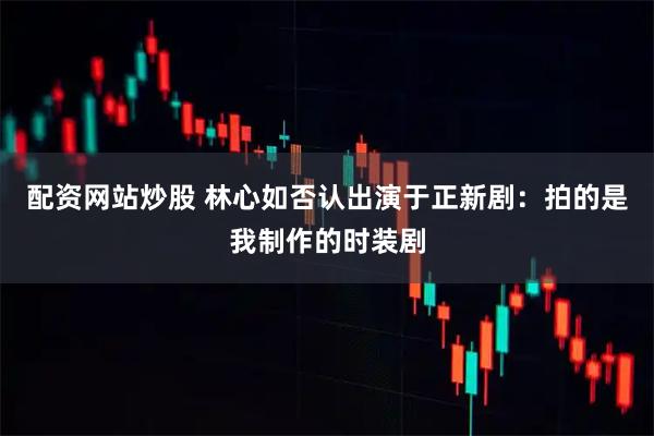 配资网站炒股 林心如否认出演于正新剧：拍的是我制作的时装剧
