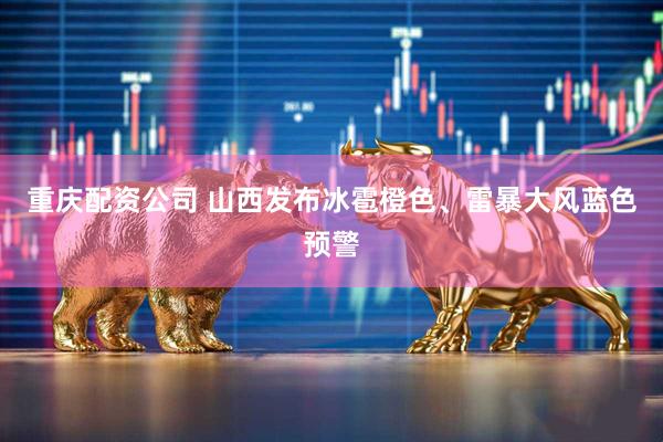 重庆配资公司 山西发布冰雹橙色、雷暴大风蓝色预警