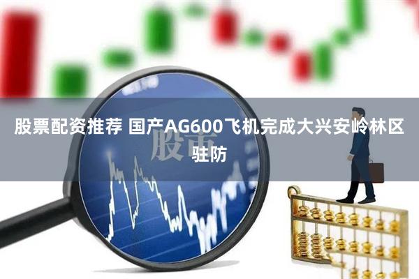 股票配资推荐 国产AG600飞机完成大兴安岭林区驻防