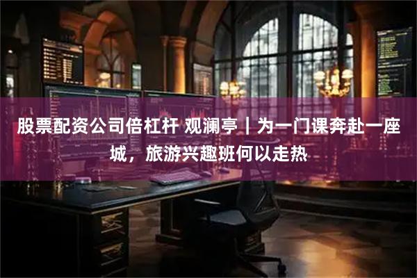股票配资公司倍杠杆 观澜亭｜为一门课奔赴一座城，旅游兴趣班何以走热