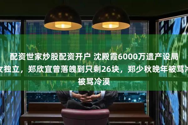 配资世家炒股配资开户 沈殿霞6000万遗产设局逼女独立，郑欣宜曾落魄到只剩26块，郑少秋晚年被骂冷漠