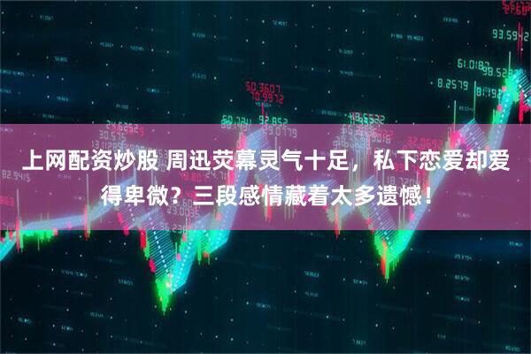 上网配资炒股 周迅荧幕灵气十足，私下恋爱却爱得卑微？三段感情藏着太多遗憾！