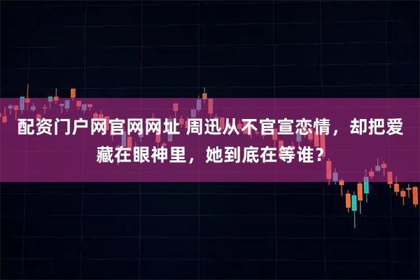 配资门户网官网网址 周迅从不官宣恋情，却把爱藏在眼神里，她到底在等谁？